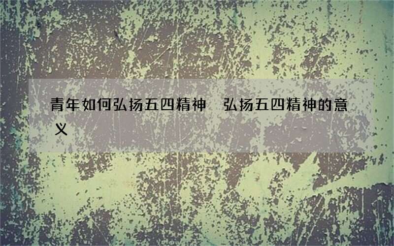 青年如何弘扬五四精神 弘扬五四精神的意义